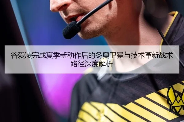 谷爱凌完成夏季新动作后的冬奥卫冕与技术革新战术路径深度解析