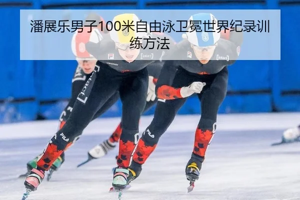 潘展乐男子100米自由泳卫冕世界纪录训练方法